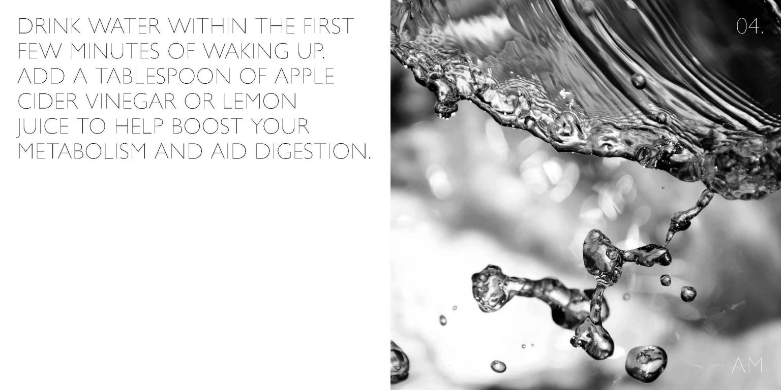 Drink water within the first few minutes of waking up. Add a tablespoon of apple cider vinegar or lemon juice to help boost your metabolism & aid digestion.